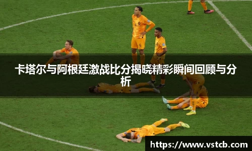 xingkong.com卡塔尔与阿根廷激战比分揭晓精彩瞬间回顾与分析